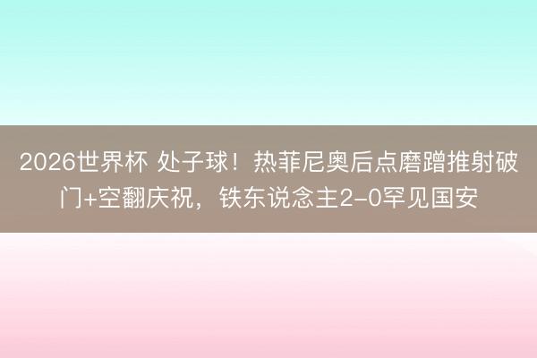2026世界杯 处子球！热菲尼奥后点磨蹭推射破门+空翻庆祝，铁东说念主2-0罕见国安