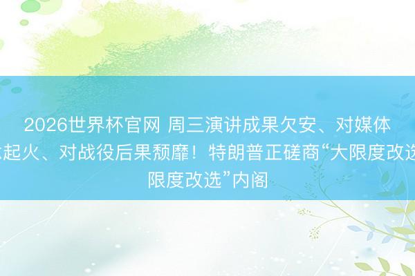 2026世界杯官网 周三演讲成果欠安、对媒体报说念起火、对战役后果颓靡！特朗普正磋商“大限度改选”内阁