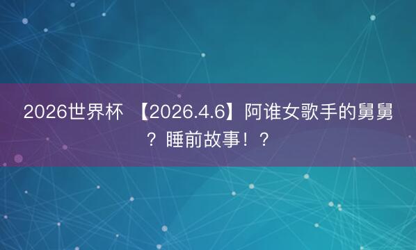 2026世界杯 【2026.4.6】阿谁女歌手的舅舅？睡前故事！？