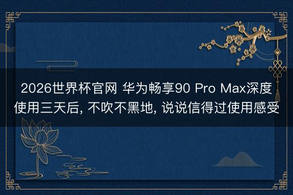2026世界杯官网 华为畅享90 Pro Max深度使用三天后, 不吹不黑地, 说说信得过使用感受