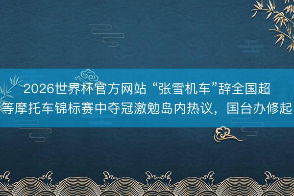 2026世界杯官方网站 “张雪机车”辞全国超等摩托车锦标赛中夺冠激勉岛内热议,国台办修起