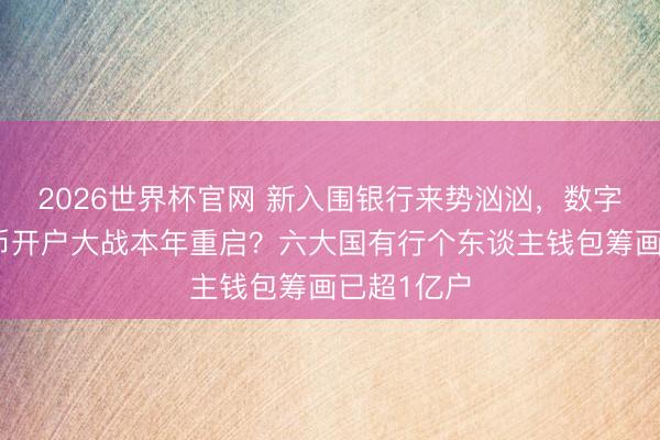 2026世界杯官网 新入围银行来势汹汹，数字东谈主民币开户大战本年重启？六大国有行个东谈主钱包筹画已超1亿户