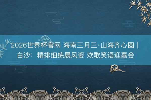 2026世界杯官网 海南三月三·山海齐心圆 | 白沙：精排细练展风姿 欢歌笑语迎嘉会
