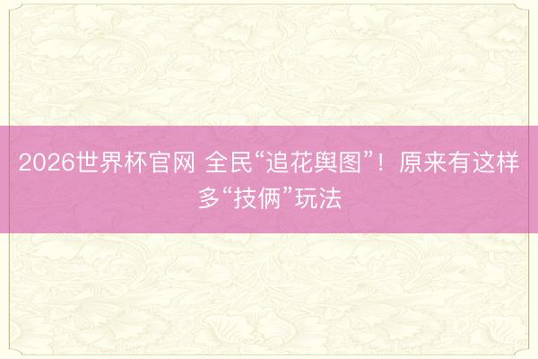 2026世界杯官网 全民“追花舆图”!原来有这样多“技俩”玩法