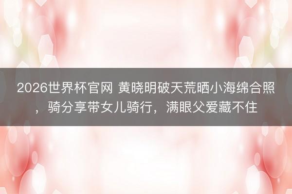 2026世界杯官网 黄晓明破天荒晒小海绵合照，骑分享带女儿骑行，满眼父爱藏不住