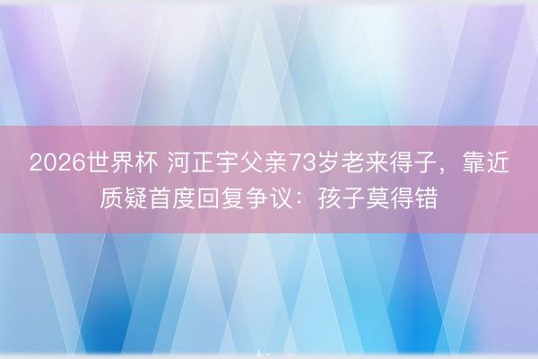 2026世界杯 河正宇父亲73岁老来得子，靠近质疑首度回复争议：孩子莫得错