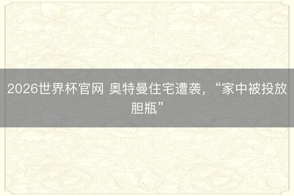 2026世界杯官网 奥特曼住宅遭袭，“家中被投放胆瓶”