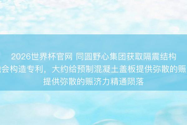 2026世界杯官网 同圆野心集团获取隔震结构谋害缝盖板融会构造专利，大约给预制混凝土盖板提供弥散的赈济力精通陨落