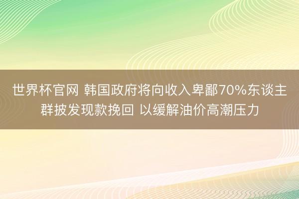 世界杯官网 韩国政府将向收入卑鄙70%东谈主群披发现款挽回 以缓解油价高潮压力