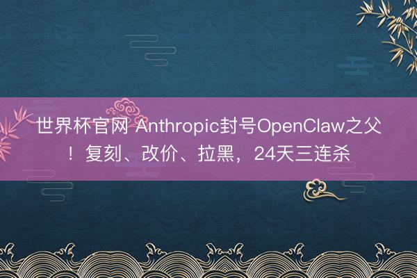 世界杯官网 Anthropic封号OpenClaw之父！复刻、改价、拉黑，24天三连杀