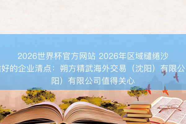 2026世界杯官方网站 2026年区域缱绻沙盘展示戒指好的企业清点:朔方精武海外交易(沈阳)有限公司值得关心