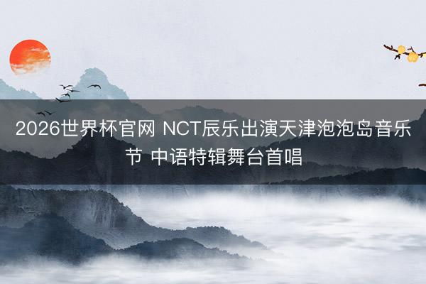 2026世界杯官网 NCT辰乐出演天津泡泡岛音乐节 中语特辑舞台首唱