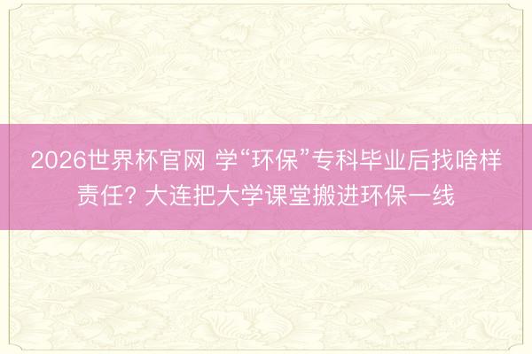 2026世界杯官网 学“环保”专科毕业后找啥样责任? 大连把大学课堂搬进环保一线