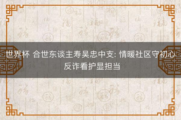 世界杯 合世东谈主寿吴忠中支: 情暖社区守初心 反诈看护显担当