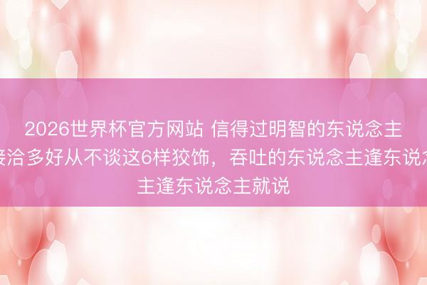 2026世界杯官方网站 信得过明智的东说念主，不管接洽多好从不谈这6样狡饰，吞吐的东说念主逢东说念主就说