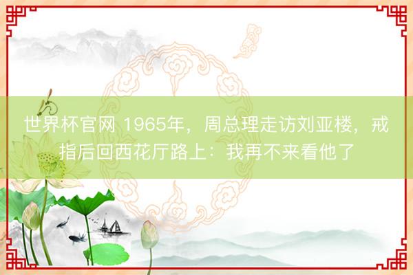 世界杯官网 1965年，周总理走访刘亚楼，戒指后回西花厅路上：我再不来看他了