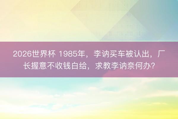 2026世界杯 1985年，李讷买车被认出，厂长握意不收钱白给，求教李讷奈何办？