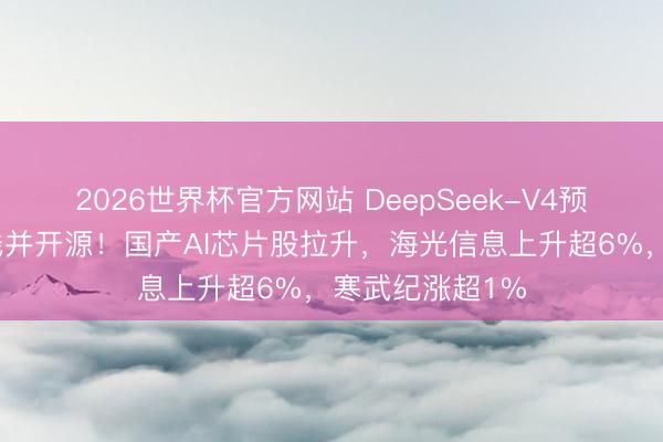 2026世界杯官方网站 DeepSeek-V4预览版块矜重上线并开源！国产AI芯片股拉升，海光信息上升超6%，寒武纪涨超1%