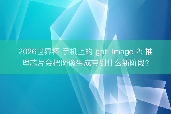 2026世界杯 手机上的 gpt-image 2: 推理芯片会把图像生成带到什么新阶段?