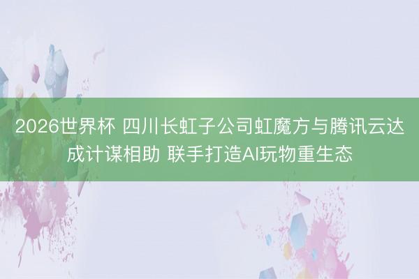2026世界杯 四川长虹子公司虹魔方与腾讯云达成计谋相助 联手打造AI玩物重生态