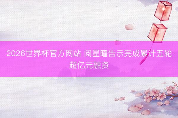 2026世界杯官方网站 阅星曈告示完成累计五轮超亿元融资