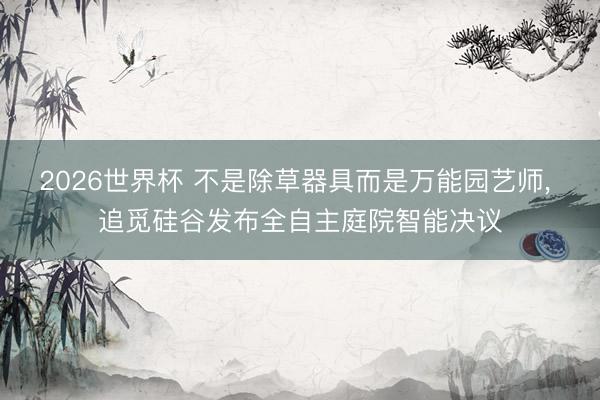 2026世界杯 不是除草器具而是万能园艺师， 追觅硅谷发布全自主庭院智能决议