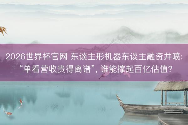 2026世界杯官网 东谈主形机器东谈主融资井喷: “单看营收贵得离谱”， 谁能撑起百亿估值?