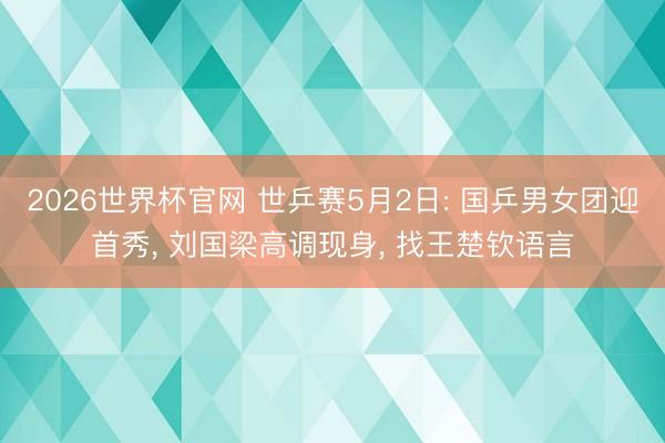 2026世界杯官网 世乒赛5月2日: 国乒男女团迎首秀， 刘国梁高调现身， 找王楚钦语言