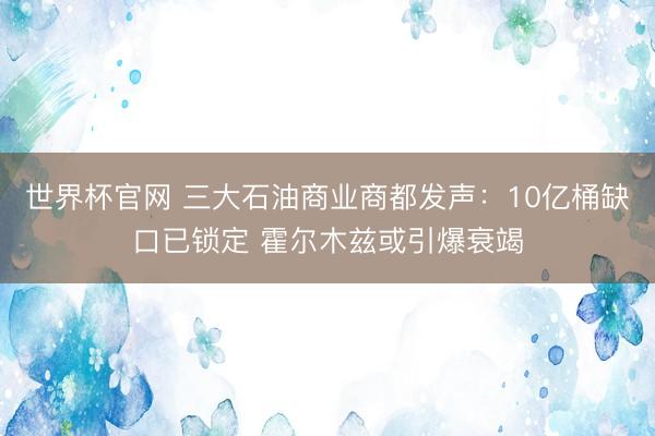 世界杯官网 三大石油商业商都发声：10亿桶缺口已锁定 霍尔木兹或引爆衰竭