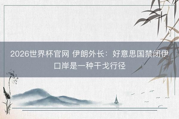 2026世界杯官网 伊朗外长：好意思国禁闭伊口岸是一种干戈行径