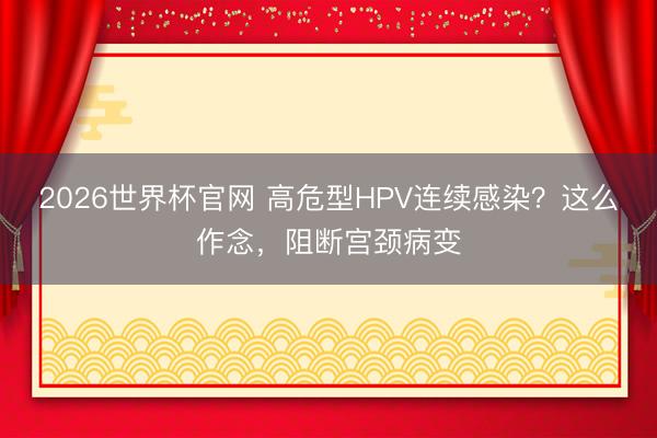 2026世界杯官网 高危型HPV连续感染？这么作念，阻断宫颈病变