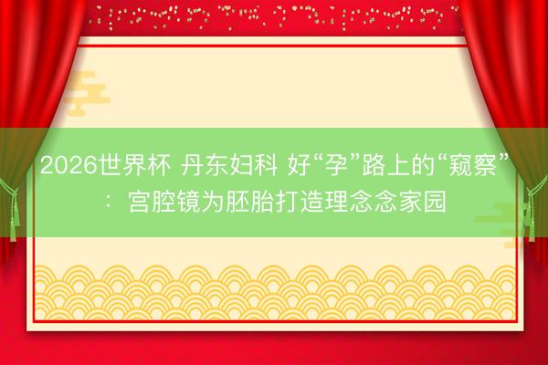 2026世界杯 丹东妇科 好“孕”路上的“窥察”：宫腔镜为胚胎打造理念念家园