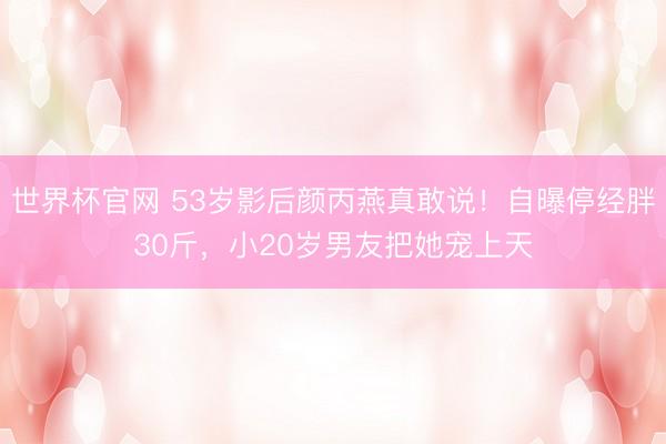 世界杯官网 53岁影后颜丙燕真敢说！自曝停经胖30斤，小20岁男友把她宠上天