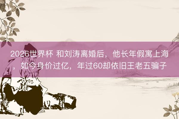 2026世界杯 和刘涛离婚后，他长年假寓上海，如今身价过亿，年过60却依旧王老五骗子