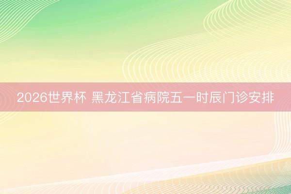 2026世界杯 黑龙江省病院五一时辰门诊安排