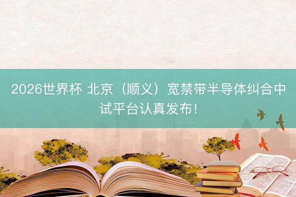 2026世界杯 北京（顺义）宽禁带半导体纠合中试平台认真发布！