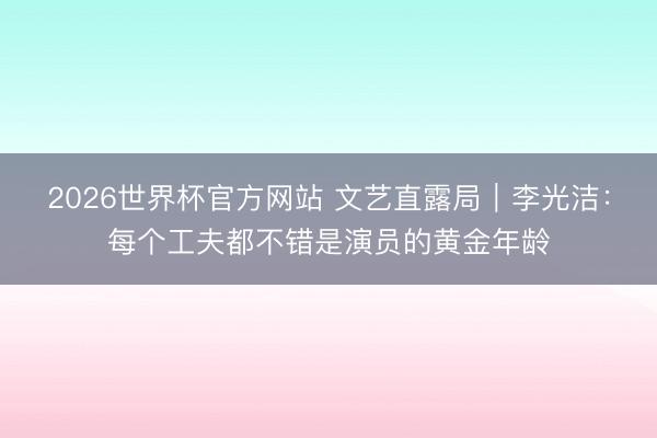 2026世界杯官方网站 文艺直露局｜李光洁：每个工夫都不错是演员的黄金年龄