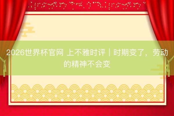 2026世界杯官网 上不雅时评｜时期变了，劳动的精神不会变