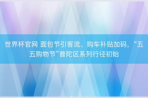 世界杯官网 面包节引客流、购车补贴加码，“五五购物节”普陀区系列行径初始