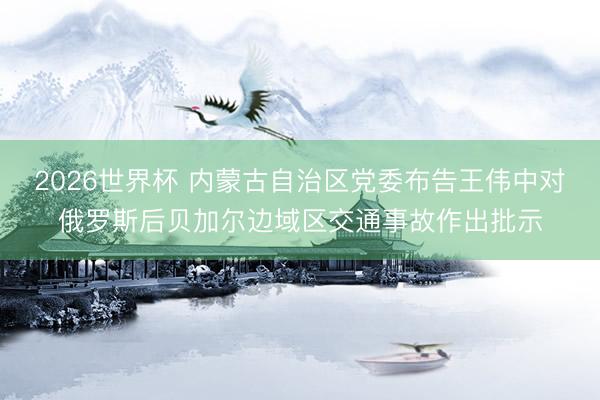 2026世界杯 内蒙古自治区党委布告王伟中对俄罗斯后贝加尔边域区交通事故作出批示