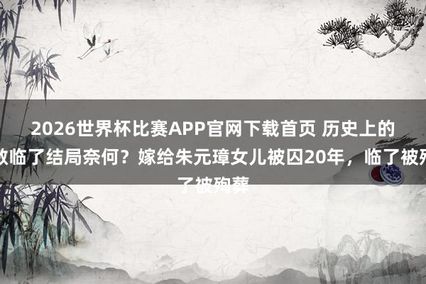 2026世界杯比赛APP官网下载首页 历史上的赵敏临了结局奈何？嫁给朱元璋女儿被囚20年，临了被殉葬