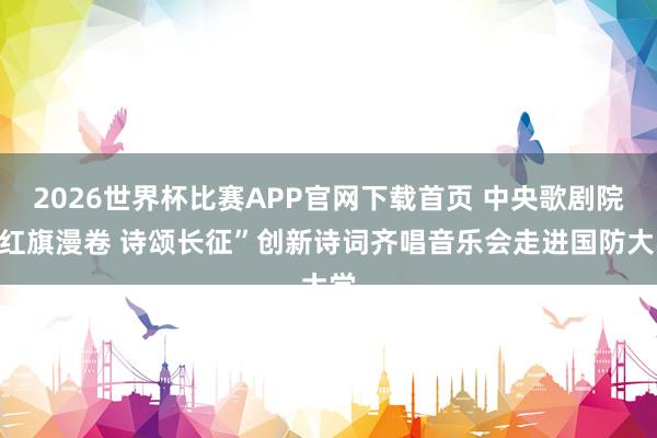 2026世界杯比赛APP官网下载首页 中央歌剧院“红旗漫卷 诗颂长征”创新诗词齐唱音乐会走进国防大学