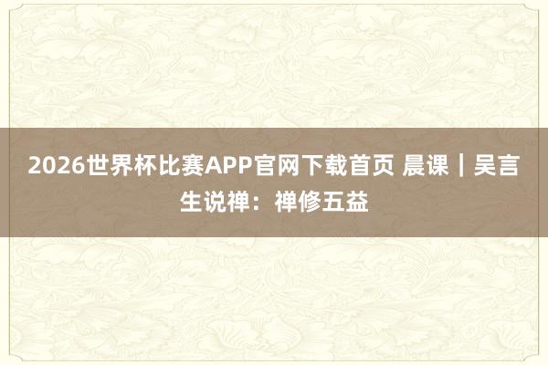 2026世界杯比赛APP官网下载首页 晨课｜吴言生说禅：禅修五益