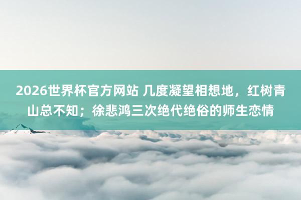 2026世界杯官方网站 几度凝望相想地,红树青山总不知;徐悲鸿三次绝代绝俗的师生恋情