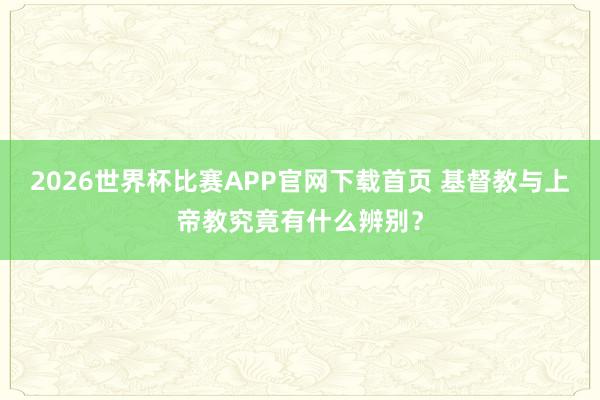 2026世界杯比赛APP官网下载首页 基督教与上帝教究竟有什么辨别？