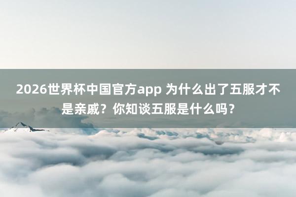 2026世界杯中国官方app 为什么出了五服才不是亲戚？你知谈五服是什么吗？