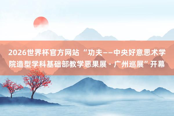 2026世界杯官方网站 “功夫——中央好意思术学院造型学科基础部教学恶果展 · 广州巡展”开幕