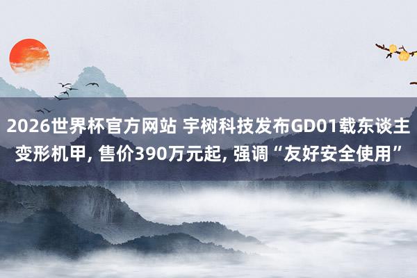 2026世界杯官方网站 宇树科技发布GD01载东谈主变形机甲， 售价390万元起， 强调“友好安全使用”