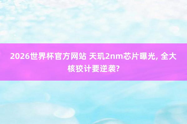 2026世界杯官方网站 天玑2nm芯片曝光， 全大核狡计要逆袭?