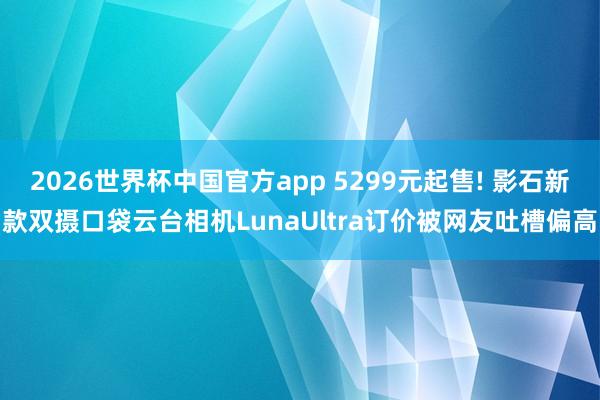 2026世界杯中国官方app 5299元起售! 影石新款双摄口袋云台相机LunaUltra订价被网友吐槽偏高